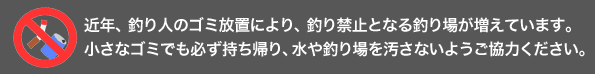 近年、釣り人のゴミ放置により、釣り禁止となる釣り場が増えています。 小さなゴミでも必ず持ち帰り、水や釣り場を汚さないようご協力ください。