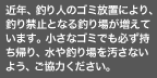 近年、釣り人のゴミ放置により、釣り禁止となる釣り場が増えています。 小さなゴミでも必ず持ち帰り、水や釣り場を汚さないようご協力ください。