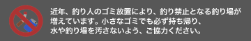 近年、釣り人のゴミ放置により、釣り禁止となる釣り場が増えています。 小さなゴミでも必ず持ち帰り、水や釣り場を汚さないようご協力ください。